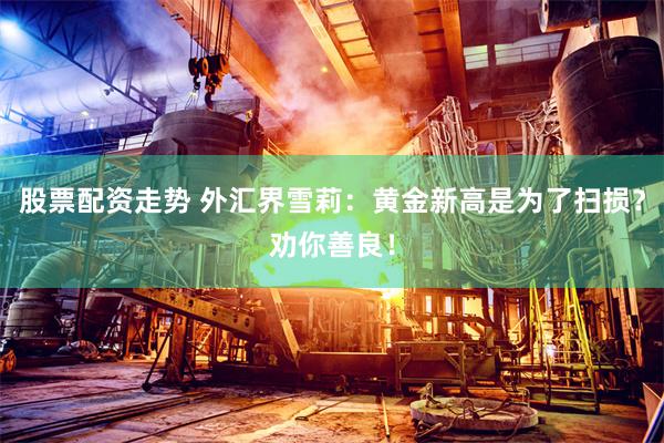 股票配资走势 外汇界雪莉：黄金新高是为了扫损？劝你善良！
