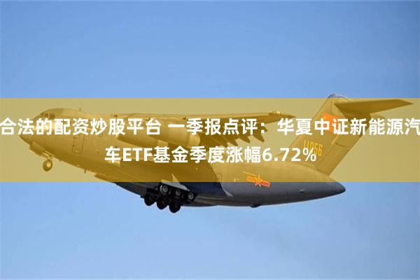 合法的配资炒股平台 一季报点评：华夏中证新能源汽车ETF基金季度涨幅6.72%