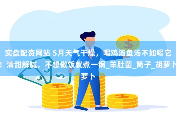 实盘配资网站 5月天气干燥，喝鸡汤鱼汤不如喝它！清甜解腻，不想做饭就煮一锅_羊肚菌_筒子_胡萝卜