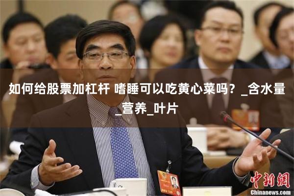 如何给股票加杠杆 嗜睡可以吃黄心菜吗？_含水量_营养_叶片