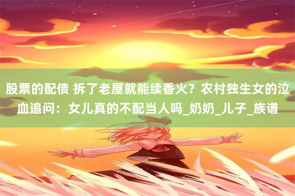 股票的配债 拆了老屋就能续香火？农村独生女的泣血追问：女儿真的不配当人吗_奶奶_儿子_族谱