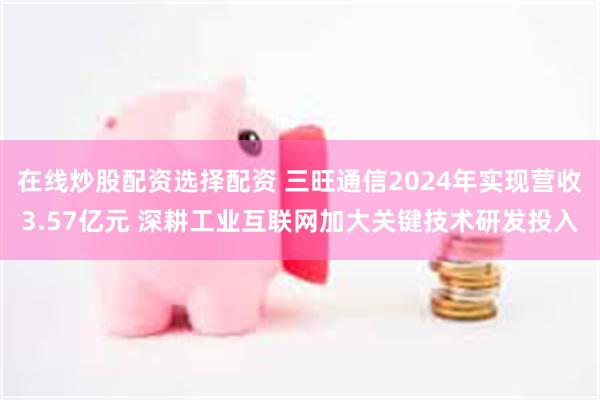 在线炒股配资选择配资 三旺通信2024年实现营收3.57亿元 深耕工业互联网加大关键技术研发投入