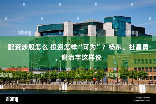 配资炒股怎么 投资怎样“可为”？杨东、杜昌勇、谢治宇这样说