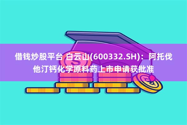 借钱炒股平台 白云山(600332.SH)：阿托伐他汀钙化学原料药上市申请获批准