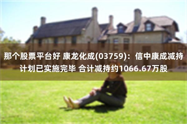 那个股票平台好 康龙化成(03759)：信中康成减持计划已实施完毕 合计减持约1066.67万股