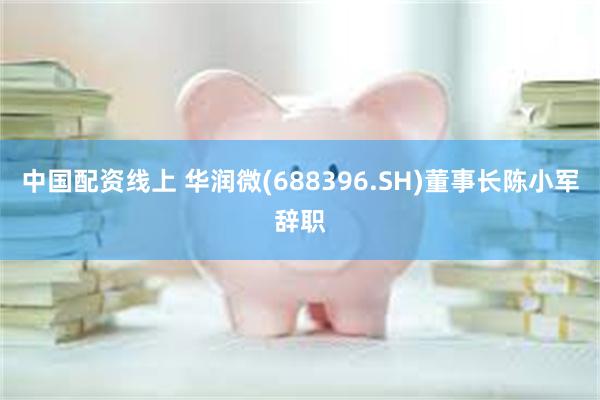 中国配资线上 华润微(688396.SH)董事长陈小军辞职