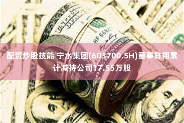 配资炒股技能 宁水集团(603700.SH)董事陈翔累计减持公司17.55万股