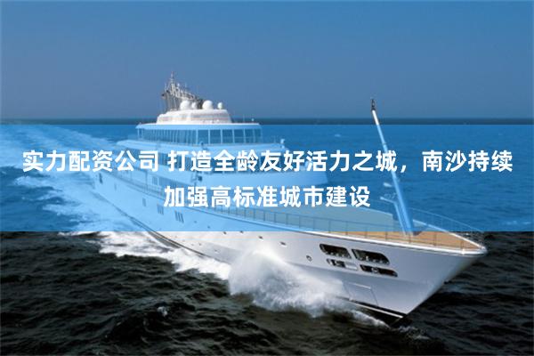实力配资公司 打造全龄友好活力之城，南沙持续加强高标准城市建设