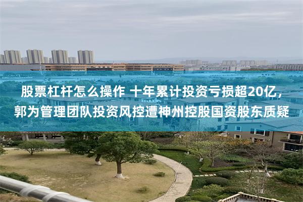 股票杠杆怎么操作 十年累计投资亏损超20亿，郭为管理团队投资风控遭神州控股国资股东质疑