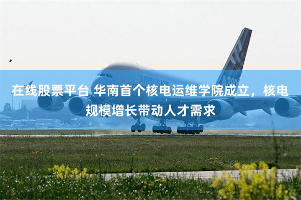在线股票平台 华南首个核电运维学院成立，核电规模增长带动人才需求