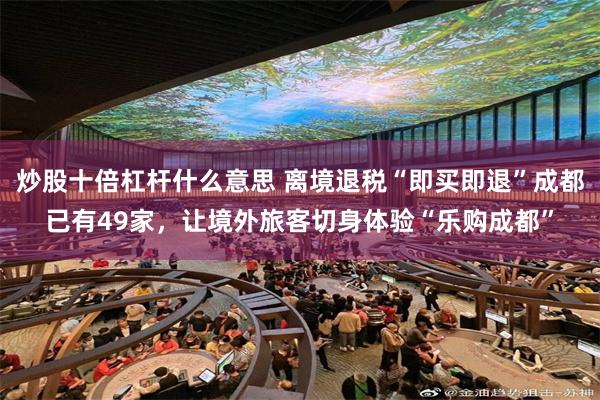 炒股十倍杠杆什么意思 离境退税“即买即退”成都已有49家，让境外旅客切身体验“乐购成都”