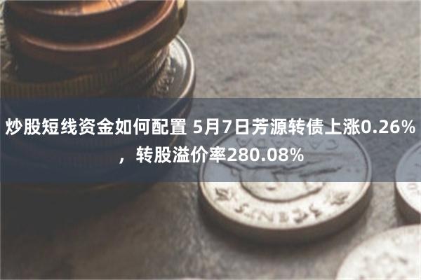 炒股短线资金如何配置 5月7日芳源转债上涨0.26%，转股溢价率280.08%