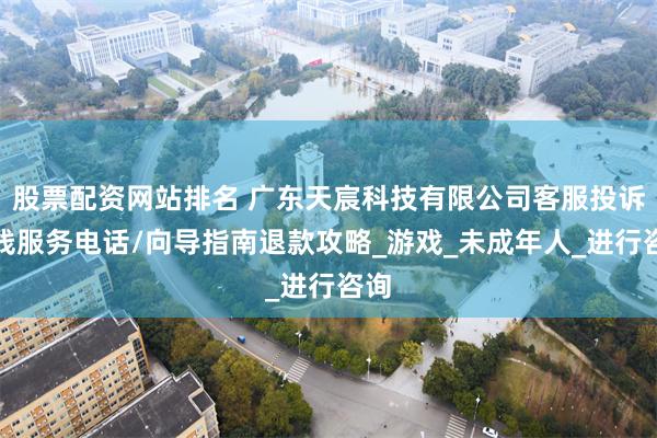 股票配资网站排名 广东天宸科技有限公司客服投诉热线服务电话/向导指南退款攻略_游戏_未成年人_进行咨询