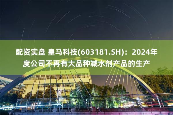 配资实盘 皇马科技(603181.SH)：2024年度公司不再有大品种减水剂产品的生产