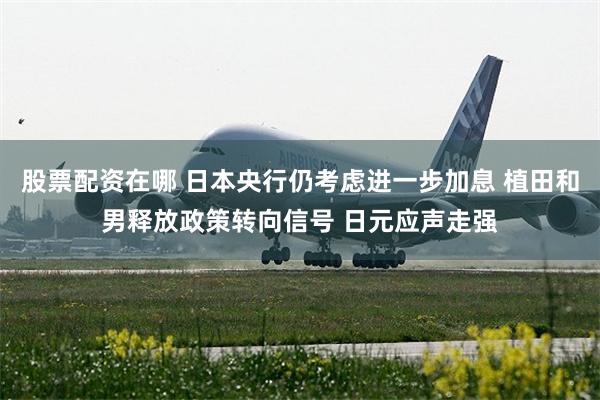 股票配资在哪 日本央行仍考虑进一步加息 植田和男释放政策转向信号 日元应声走强