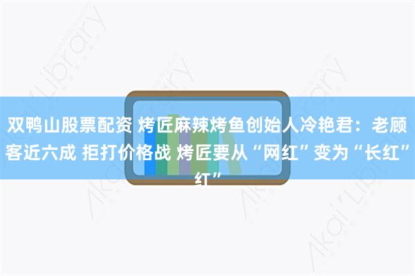 双鸭山股票配资 烤匠麻辣烤鱼创始人冷艳君：老顾客近六成 拒打价格战 烤匠要从“网红”变为“长红”
