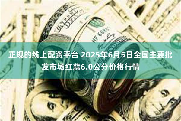 正规的线上配资平台 2025年6月5日全国主要批发市场红蒜6.0公分价格行情