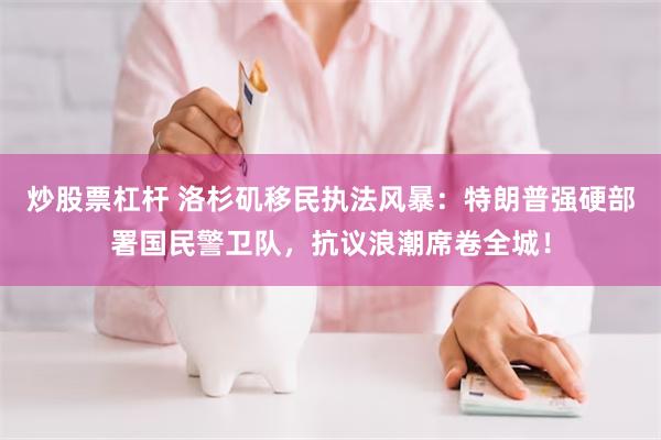 炒股票杠杆 洛杉矶移民执法风暴：特朗普强硬部署国民警卫队，抗议浪潮席卷全城！