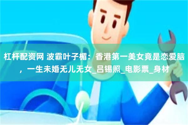 杠杆配资网 波霸叶子楣：香港第一美女竟是恋爱脑，一生未婚无儿无女_吕锡照_电影票_身材