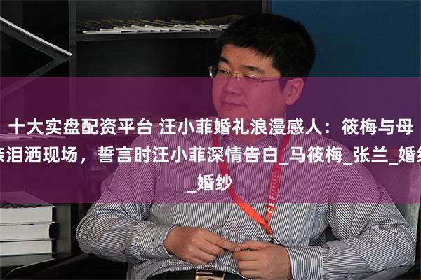 十大实盘配资平台 汪小菲婚礼浪漫感人：筱梅与母亲泪洒现场，誓言时汪小菲深情告白_马筱梅_张兰_婚纱