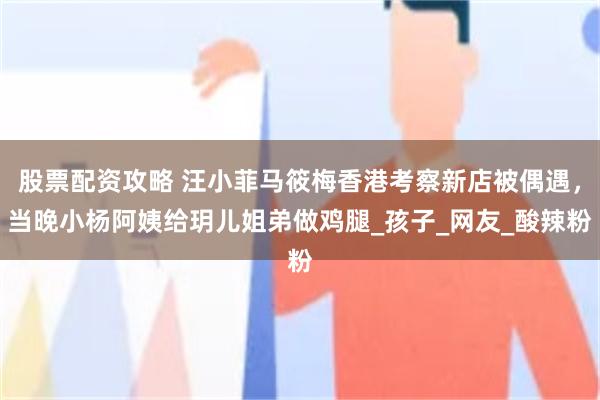 股票配资攻略 汪小菲马筱梅香港考察新店被偶遇，当晚小杨阿姨给玥儿姐弟做鸡腿_孩子_网友_酸辣粉
