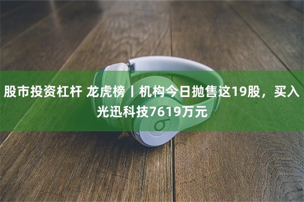 股市投资杠杆 龙虎榜丨机构今日抛售这19股，买入光迅科技7619万元
