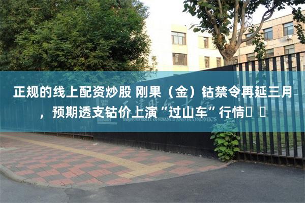 正规的线上配资炒股 刚果（金）钴禁令再延三月，预期透支钴价上演“过山车”行情​​