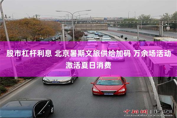 股市杠杆利息 北京暑期文旅供给加码 万余场活动激活夏日消费