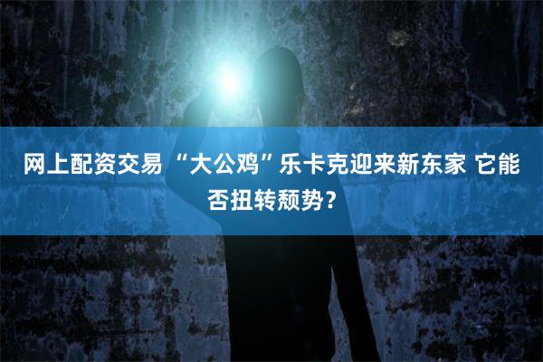 网上配资交易 “大公鸡”乐卡克迎来新东家 它能否扭转颓势？