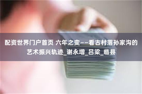 配资世界门户首页 六年之变——看古村落孙家沟的艺术振兴轨迹_谢永增_吕梁_临县