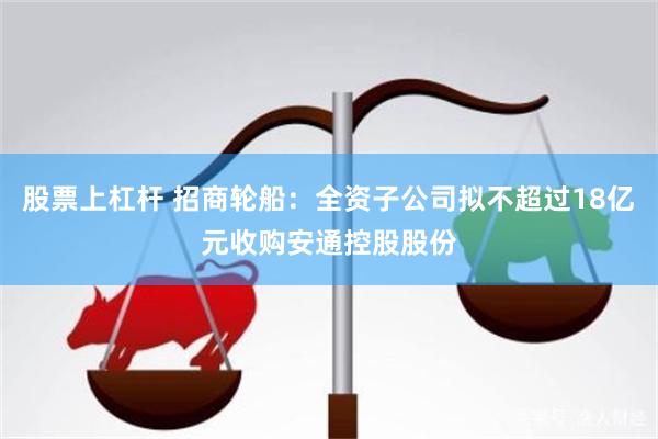 股票上杠杆 招商轮船：全资子公司拟不超过18亿元收购安通控股股份