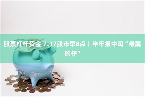 股票杠杆资金 7.17股市早8点丨半年报中淘“最靓的仔”