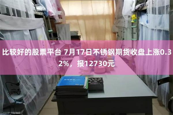 比较好的股票平台 7月17日不锈钢期货收盘上涨0.32%，报12730元