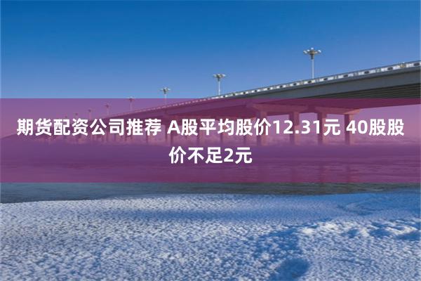 期货配资公司推荐 A股平均股价12.31元 40股股价不足2元