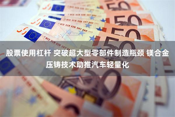 股票使用杠杆 突破超大型零部件制造瓶颈 镁合金压铸技术助推汽车轻量化