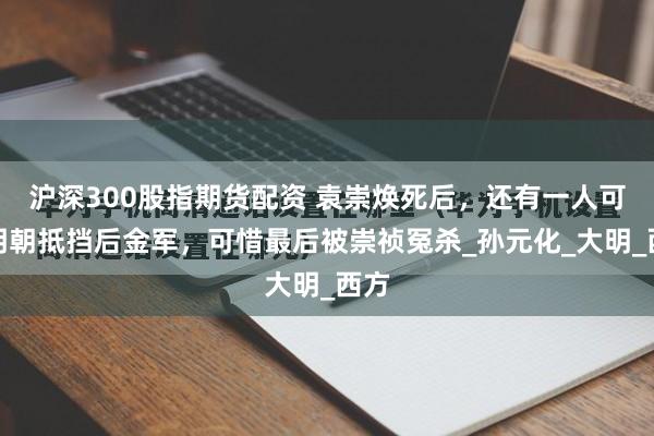 沪深300股指期货配资 袁崇焕死后，还有一人可替明朝抵挡后金军，可惜最后被崇祯冤杀_孙元化_大明_西方