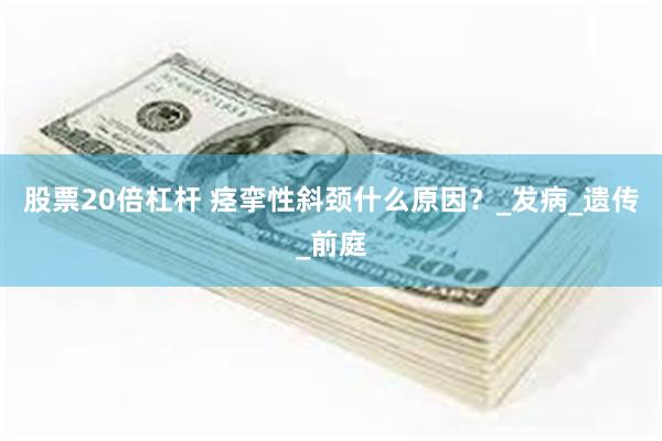 股票20倍杠杆 痉挛性斜颈什么原因？_发病_遗传_前庭
