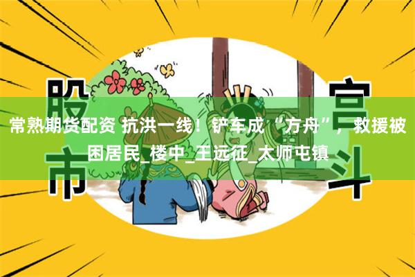 常熟期货配资 抗洪一线！铲车成 “方舟”，救援被困居民_楼中_王远征_太师屯镇