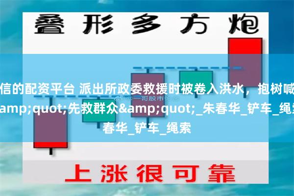 可信的配资平台 派出所政委救援时被卷入洪水，抱树喊话&quot;先救群众&quot;_朱春华_铲车_绳索