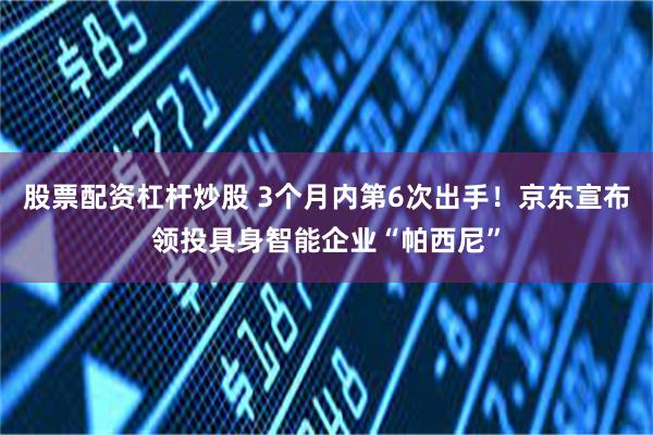 股票配资杠杆炒股 3个月内第6次出手！京东宣布领投具身智能企业“帕西尼”