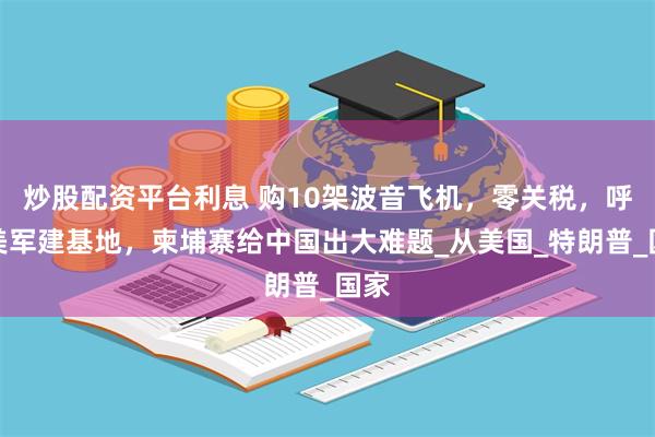 炒股配资平台利息 购10架波音飞机，零关税，呼吁美军建基地，柬埔寨给中国出大难题_从美国_特朗普_国家