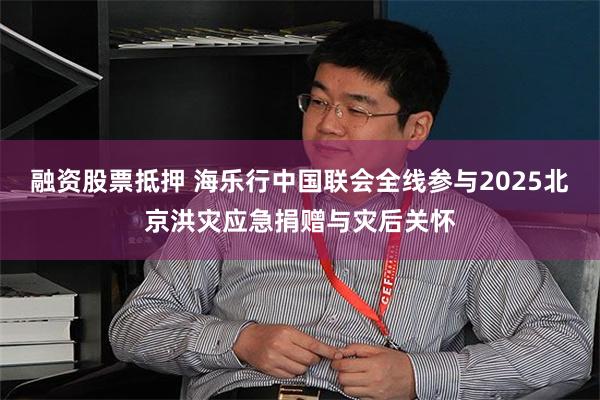 融资股票抵押 海乐行中国联会全线参与2025北京洪灾应急捐赠与灾后关怀