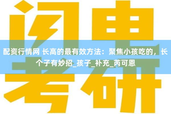 配资行情网 长高的最有效方法：聚焦小孩吃的，长个子有妙招_孩子_补充_芮可恩