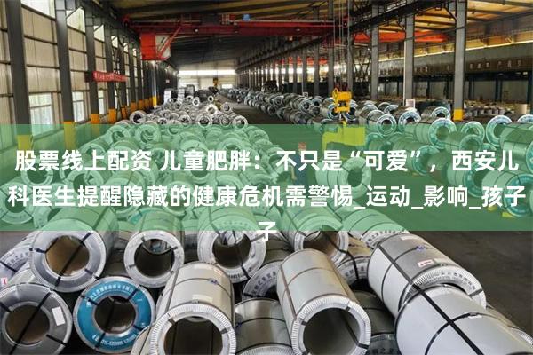 股票线上配资 儿童肥胖：不只是“可爱”，西安儿科医生提醒隐藏的健康危机需警惕_运动_影响_孩子