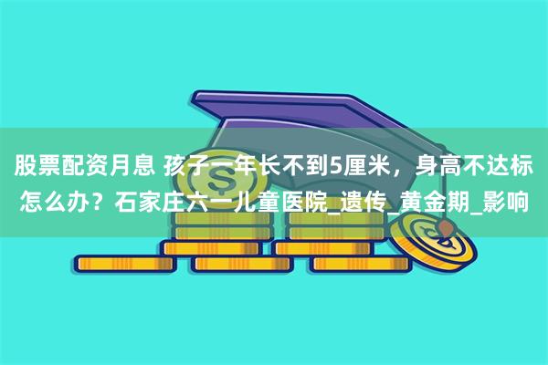 股票配资月息 孩子一年长不到5厘米，身高不达标怎么办？石家庄六一儿童医院_遗传_黄金期_影响