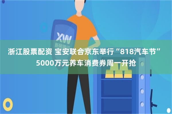 浙江股票配资 宝安联合京东举行“818汽车节” 5000万元养车消费券周一开抢