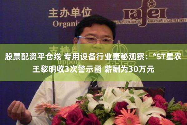股票配资平仓线 专用设备行业董秘观察：*ST星农王黎明收3次警示函 薪酬为30万元