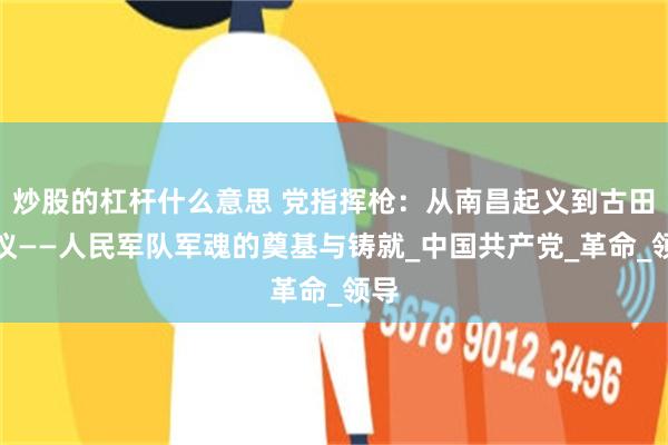 炒股的杠杆什么意思 党指挥枪：从南昌起义到古田会议——人民军队军魂的奠基与铸就_中国共产党_革命_领导