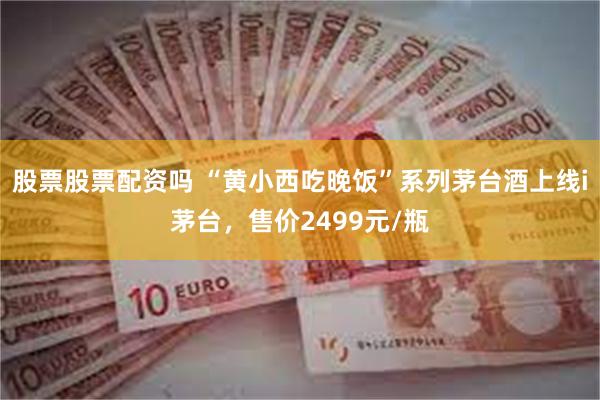 股票股票配资吗 “黄小西吃晚饭”系列茅台酒上线i茅台，售价2499元/瓶