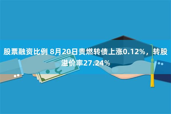 股票融资比例 8月20日贵燃转债上涨0.12%，转股溢价率27.24%